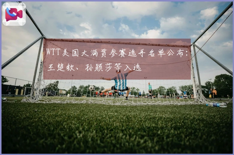 WTT美国大满贯参赛选手名单公布：王楚钦、孙颖莎等入选