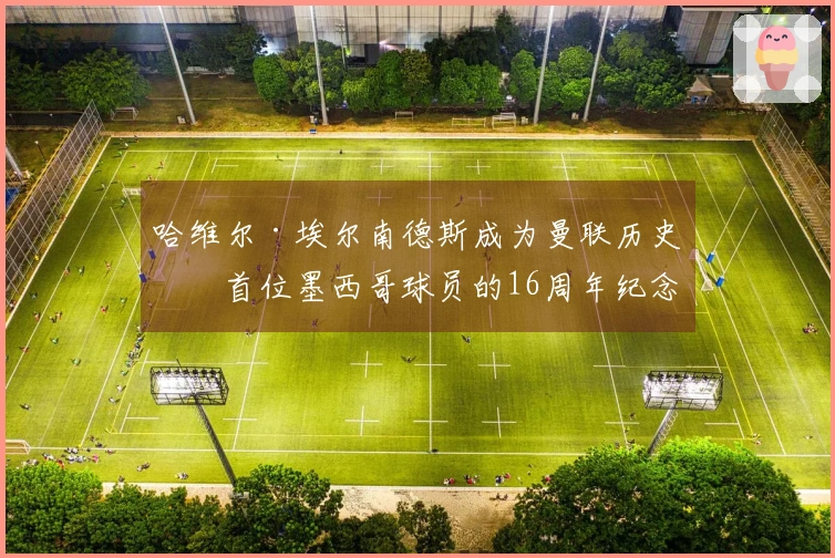 哈维尔·埃尔南德斯成为曼联历史上首位墨西哥球员的16周年纪念