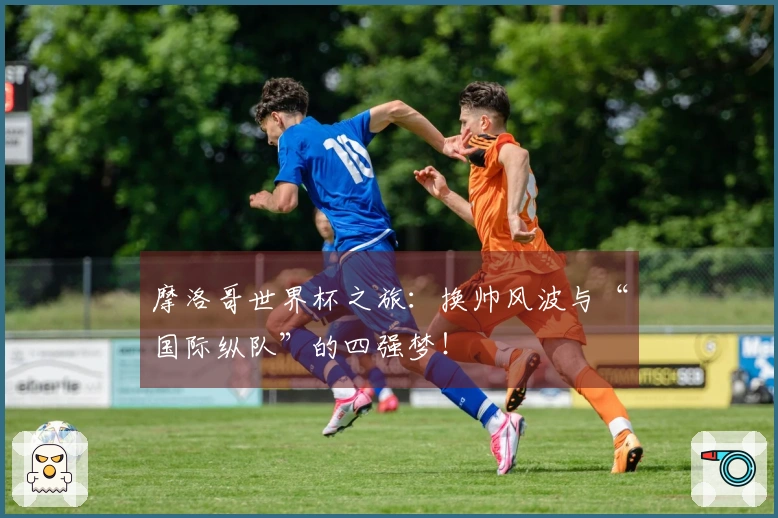 摩洛哥世界杯之旅：换帅风波与“国际纵队”的四强梦！